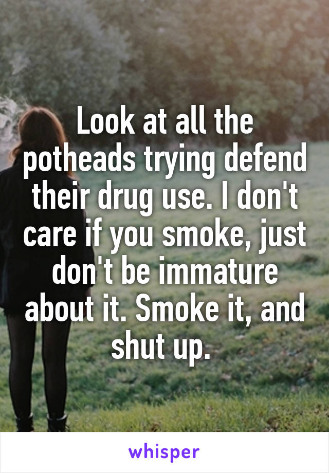 Look at all the potheads trying defend their drug use. I don't care if you smoke, just don't be immature about it. Smoke it, and shut up. 