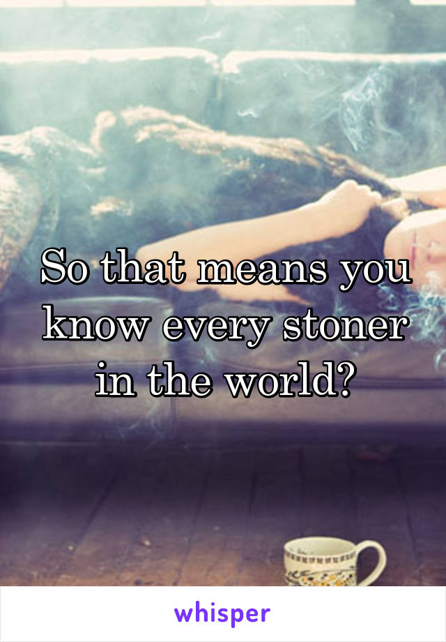 So that means you know every stoner in the world?