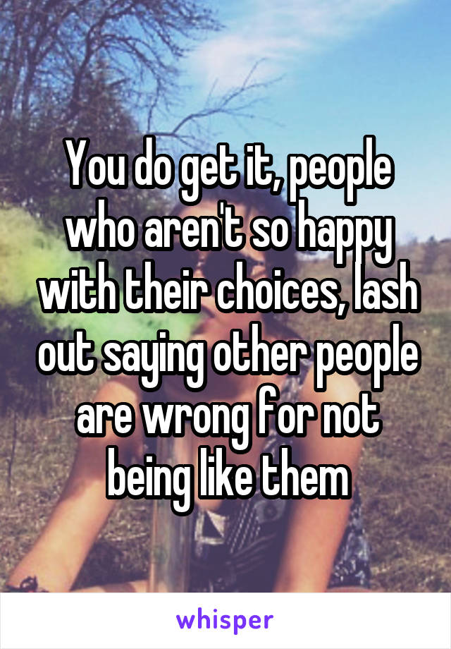 You do get it, people who aren't so happy with their choices, lash out saying other people are wrong for not being like them