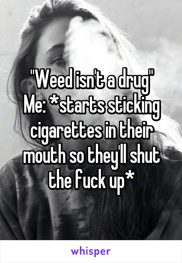 "Weed isn't a drug"
Me: *starts sticking cigarettes in their mouth so they'll shut the fuck up*
