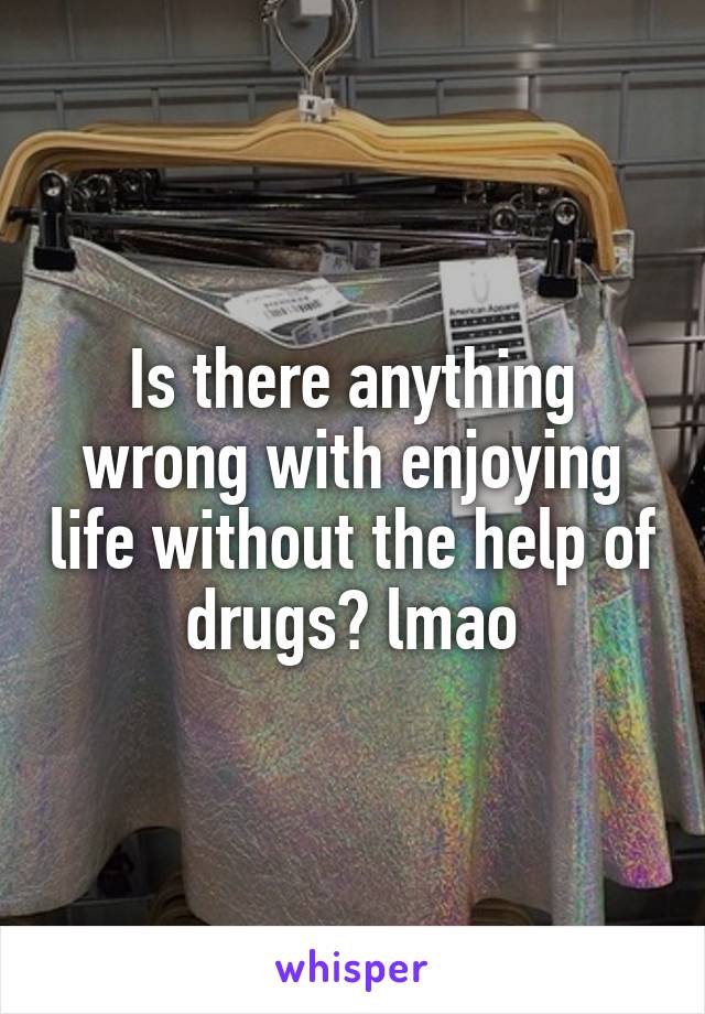 Is there anything wrong with enjoying life without the help of drugs? lmao