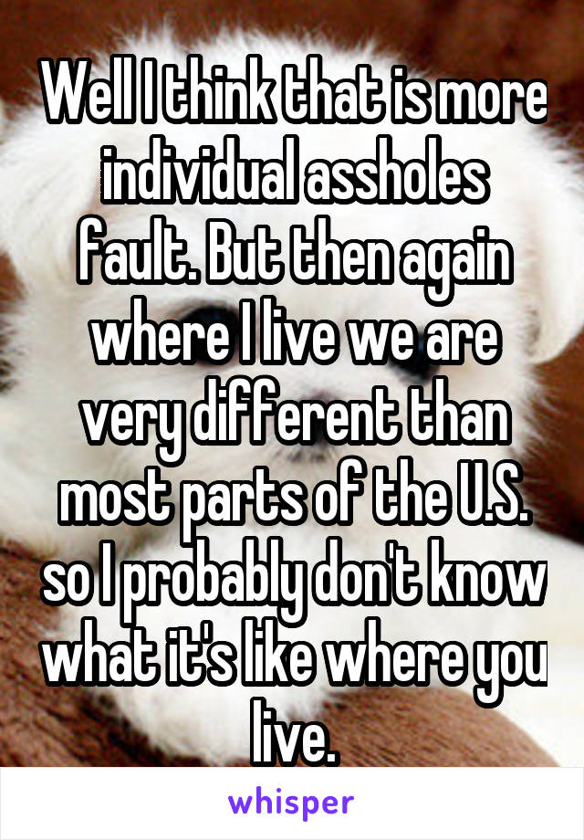 Well I think that is more individual assholes fault. But then again where I live we are very different than most parts of the U.S. so I probably don't know what it's like where you live.