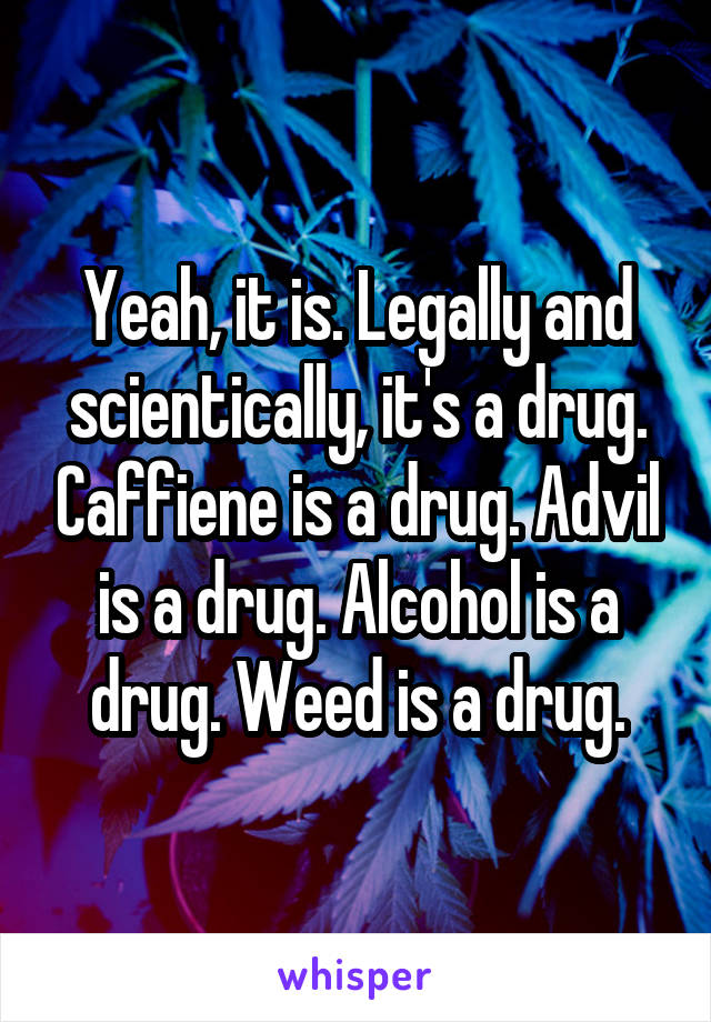 Yeah, it is. Legally and scientically, it's a drug. Caffiene is a drug. Advil is a drug. Alcohol is a drug. Weed is a drug.