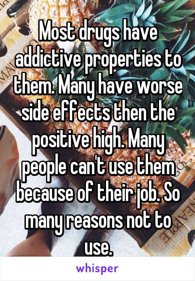 Most drugs have addictive properties to them. Many have worse side effects then the positive high. Many people can't use them because of their job. So many reasons not to use.