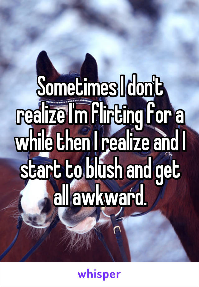 Sometimes I don't realize I'm flirting for a while then I realize and I start to blush and get all awkward.