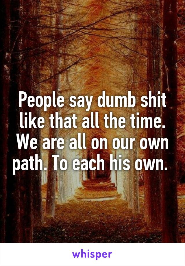 People say dumb shit like that all the time. We are all on our own path. To each his own. 