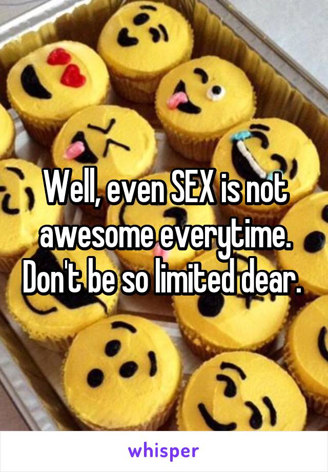 Well, even SEX is not awesome everytime. Don't be so limited dear. 