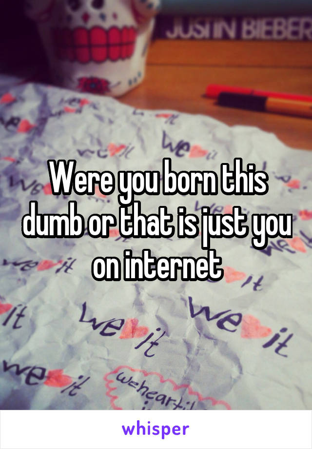 Were you born this dumb or that is just you on internet