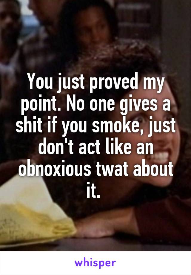 You just proved my point. No one gives a shit if you smoke, just don't act like an obnoxious twat about it. 