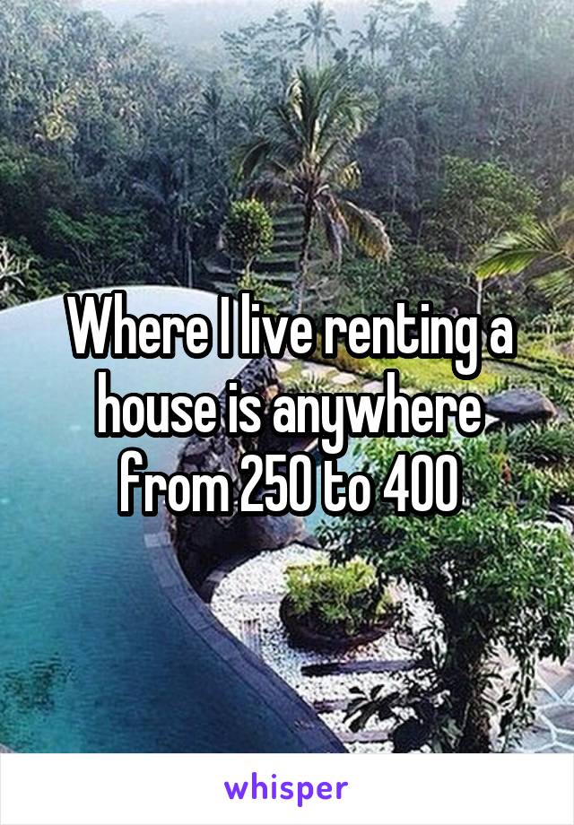 Where I live renting a house is anywhere from 250 to 400