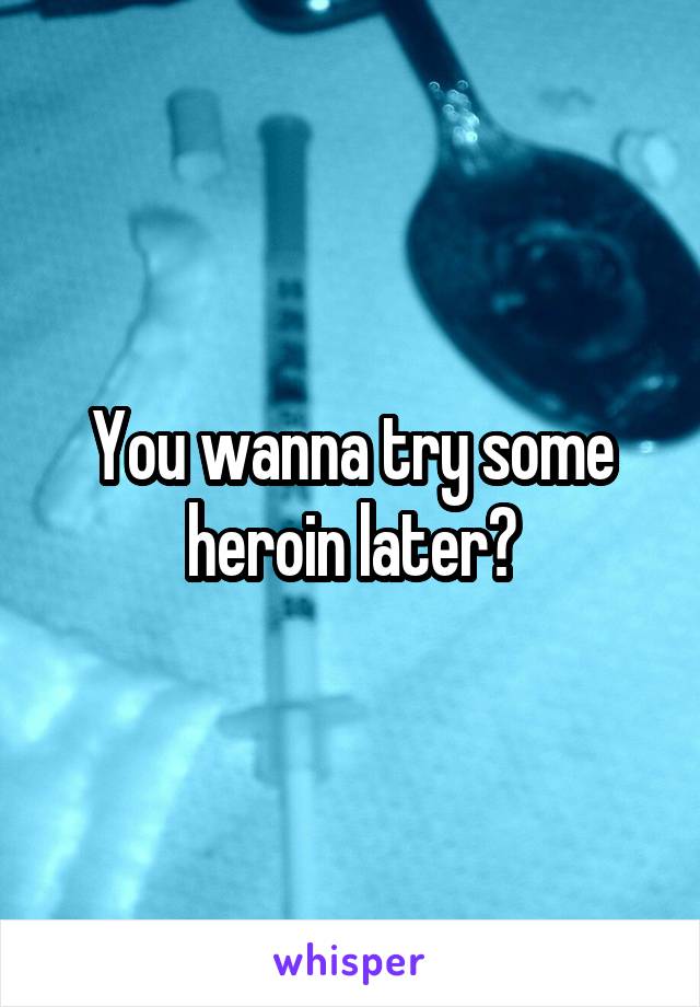 You wanna try some heroin later?