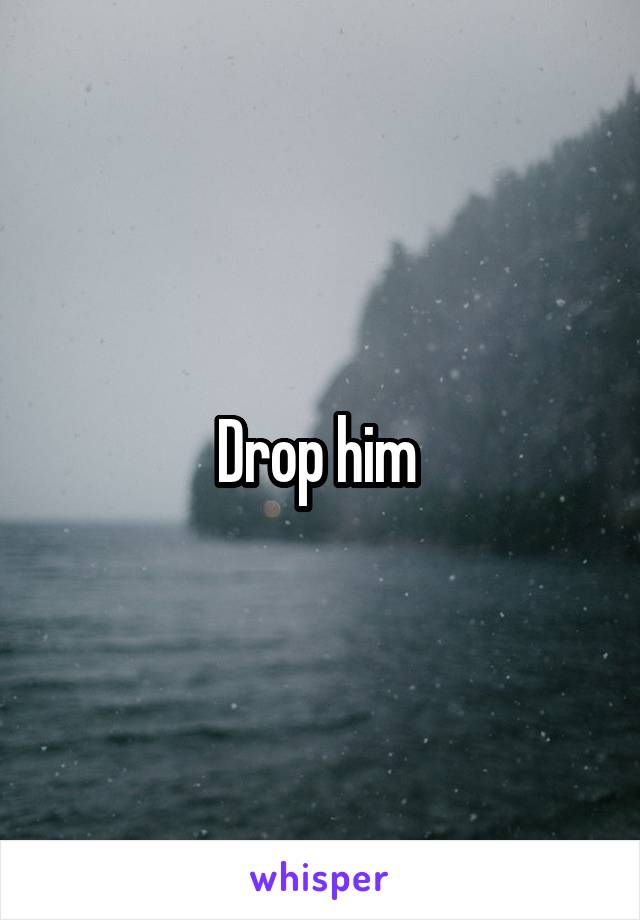 Drop him 