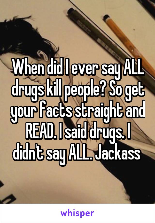 When did I ever say ALL drugs kill people? So get your facts straight and READ. I said drugs. I didn't say ALL. Jackass 