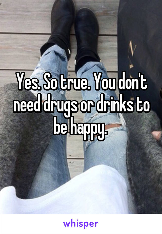 Yes. So true. You don't need drugs or drinks to be happy. 
