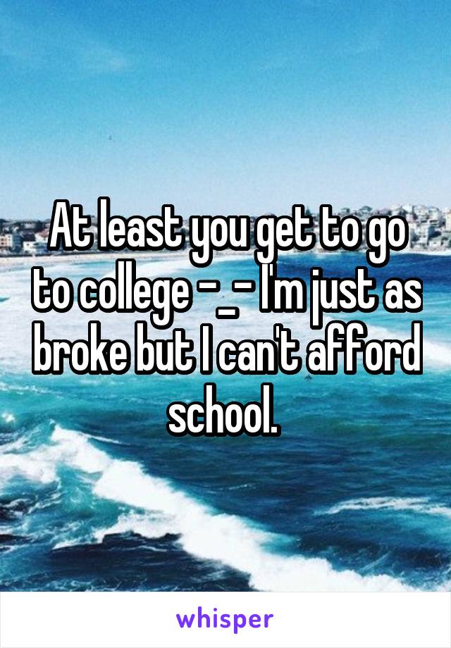 At least you get to go to college -_- I'm just as broke but I can't afford school. 