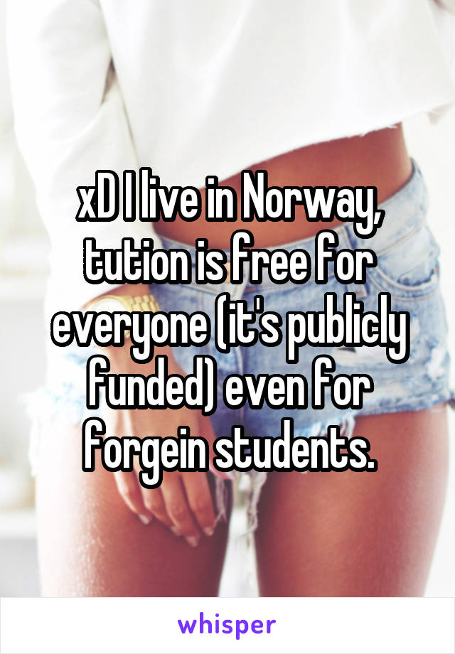 xD I live in Norway, tution is free for everyone (it's publicly funded) even for forgein students.