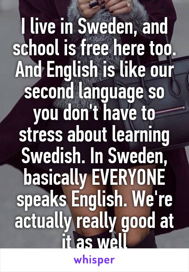 I live in Sweden, and school is free here too. And English is like our second language so you don't have to stress about learning Swedish. In Sweden, basically EVERYONE speaks English. We're actually really good at it as well