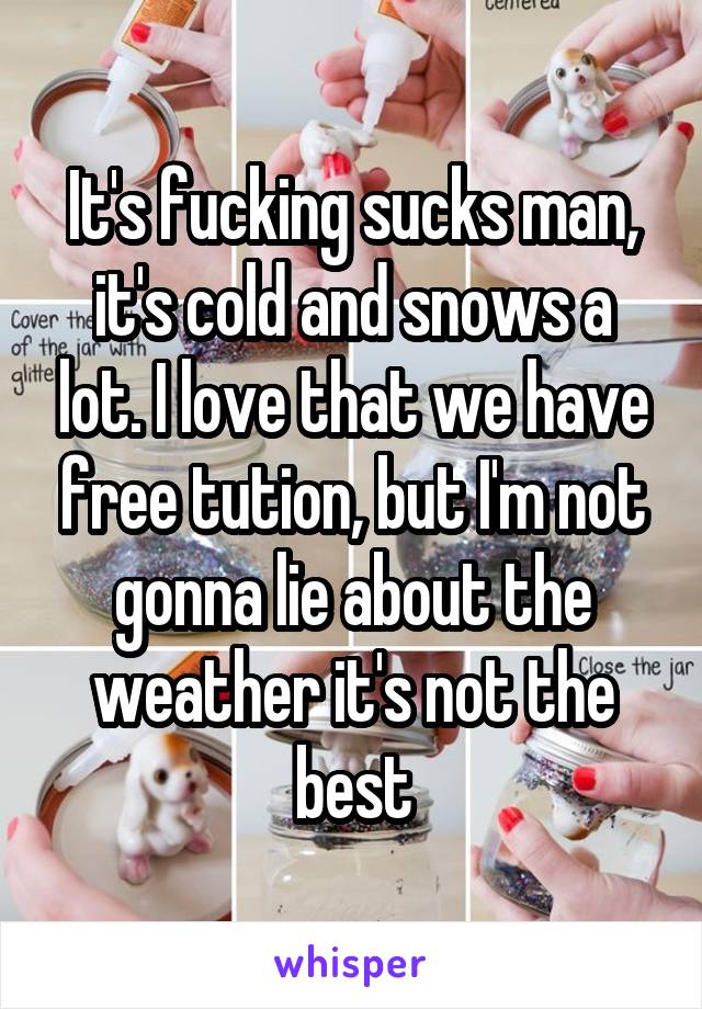 It's fucking sucks man, it's cold and snows a lot. I love that we have free tution, but I'm not gonna lie about the weather it's not the best