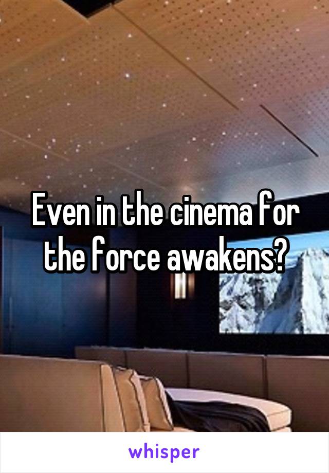 Even in the cinema for the force awakens?