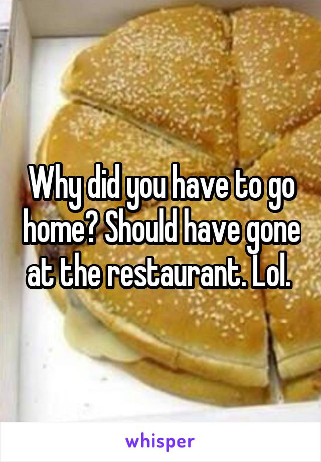 Why did you have to go home? Should have gone at the restaurant. Lol. 