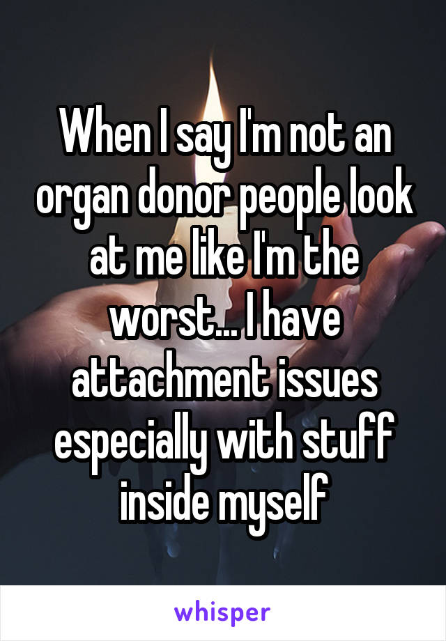 When I say I'm not an organ donor people look at me like I'm the worst... I have attachment issues especially with stuff inside myself