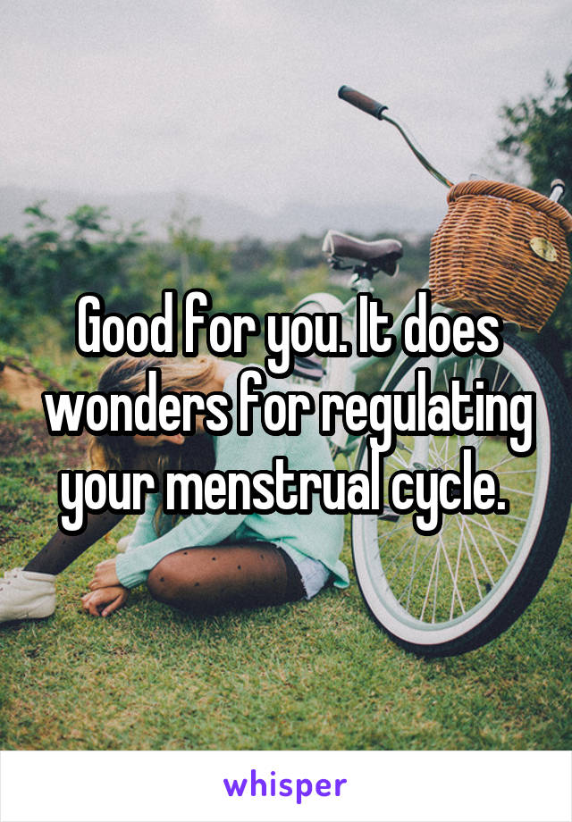 Good for you. It does wonders for regulating your menstrual cycle. 