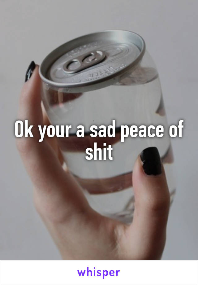 Ok your a sad peace of shit