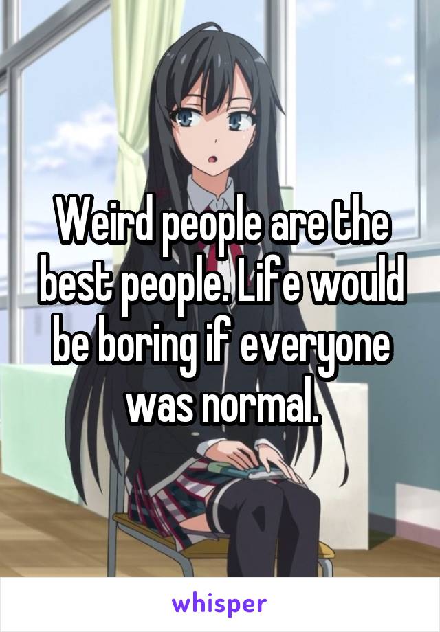 Weird people are the best people. Life would be boring if everyone was normal.