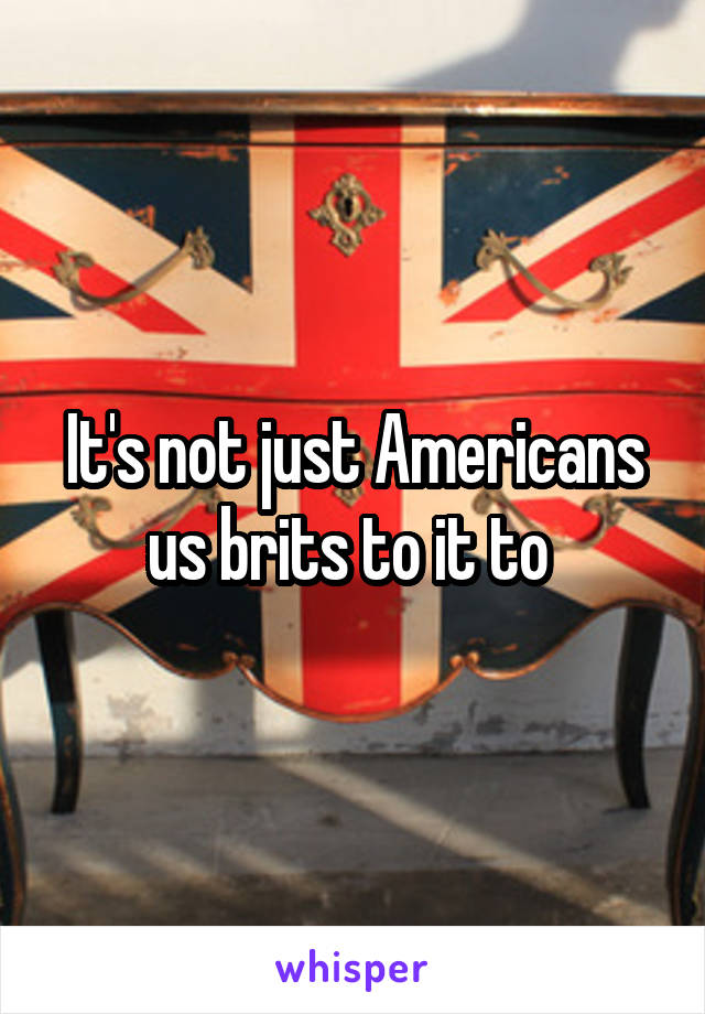 It's not just Americans us brits to it to 