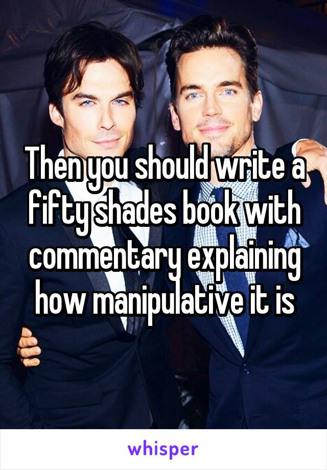 Then you should write a fifty shades book with commentary explaining how manipulative it is