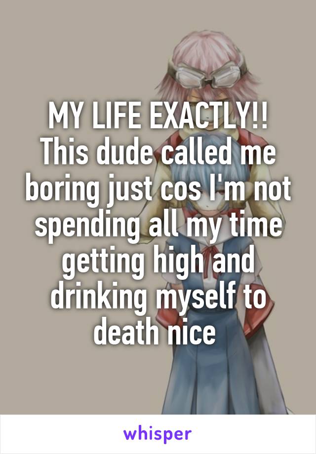 MY LIFE EXACTLY!! This dude called me boring just cos I'm not spending all my time getting high and drinking myself to death nice 