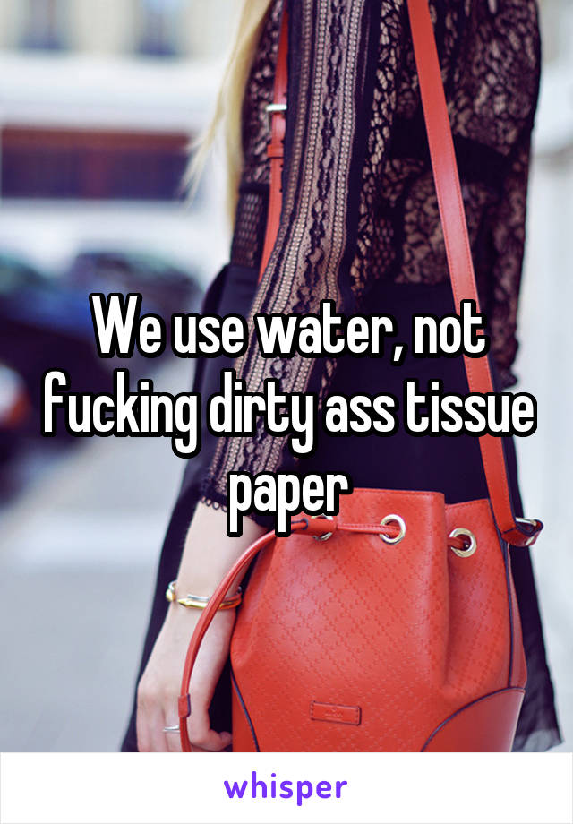 We use water, not fucking dirty ass tissue paper