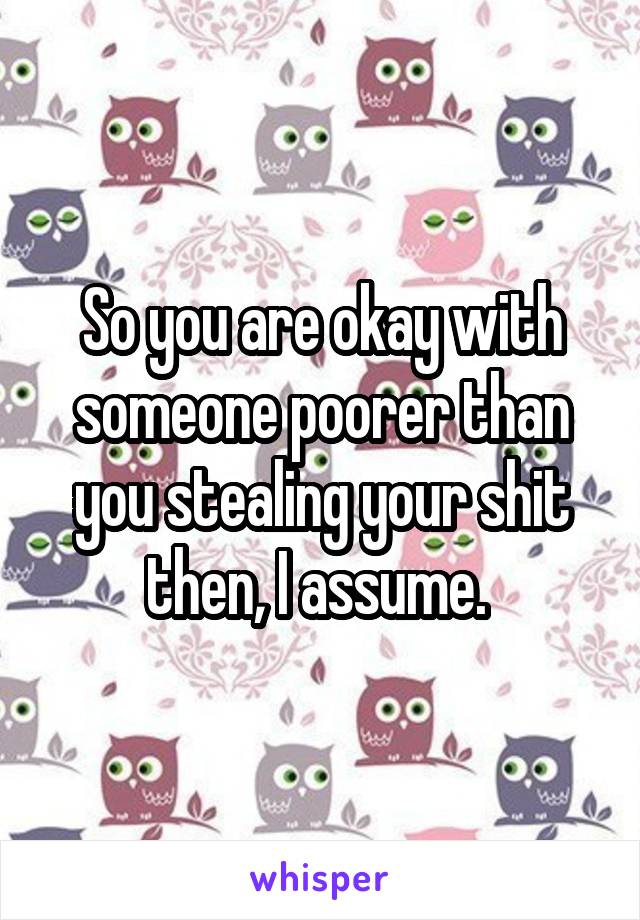 So you are okay with someone poorer than you stealing your shit then, I assume. 