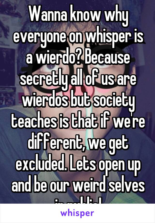 Wanna know why everyone on whisper is a wierdo? Because secretly all of us are wierdos but society teaches is that if we're different, we get excluded. Lets open up and be our weird selves in public!