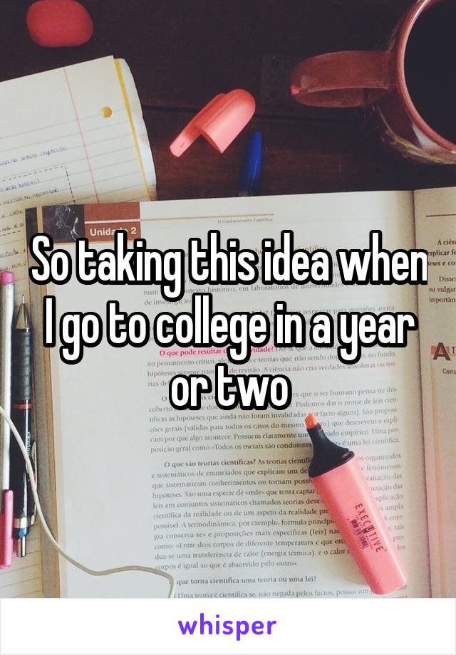 So taking this idea when I go to college in a year or two