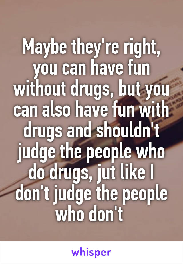 Maybe they're right, you can have fun without drugs, but you can also have fun with drugs and shouldn't judge the people who do drugs, jut like I don't judge the people who don't 