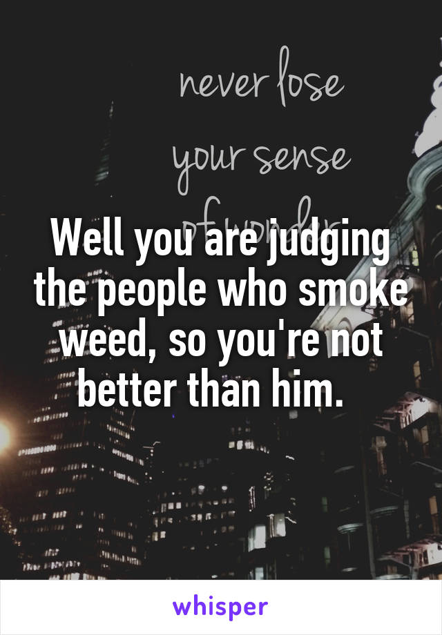Well you are judging the people who smoke weed, so you're not better than him.  