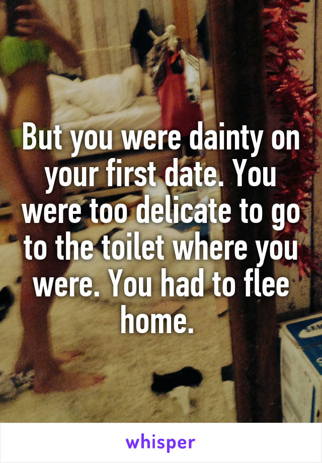 But you were dainty on your first date. You were too delicate to go to the toilet where you were. You had to flee home. 