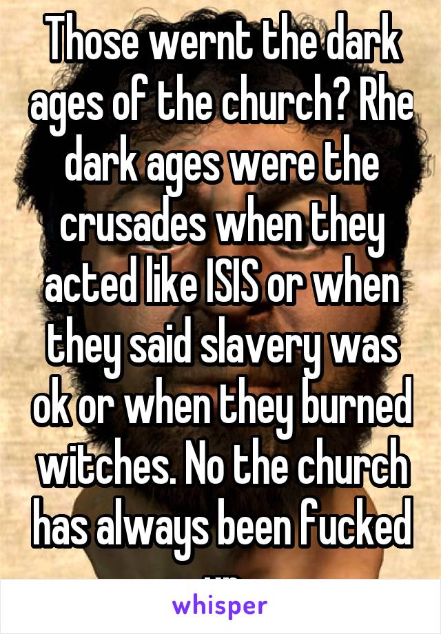 Those wernt the dark ages of the church? Rhe dark ages were the crusades when they acted like ISIS or when they said slavery was ok or when they burned witches. No the church has always been fucked up