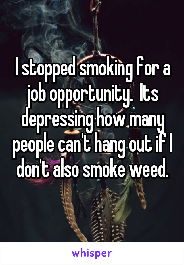 I stopped smoking for a job opportunity.  Its depressing how many people can't hang out if I don't also smoke weed.
