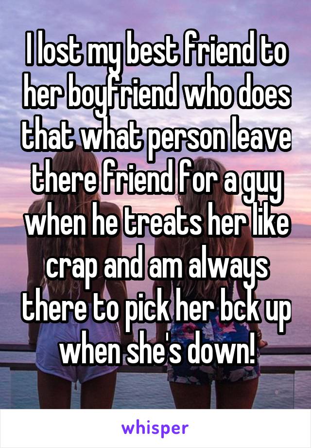 I lost my best friend to her boyfriend who does that what person leave there friend for a guy when he treats her like crap and am always there to pick her bck up when she's down!
