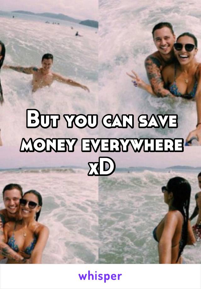 But you can save money everywhere xD