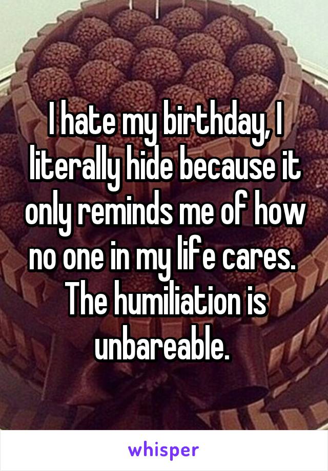 I hate my birthday, I literally hide because it only reminds me of how no one in my life cares. 
The humiliation is unbareable. 