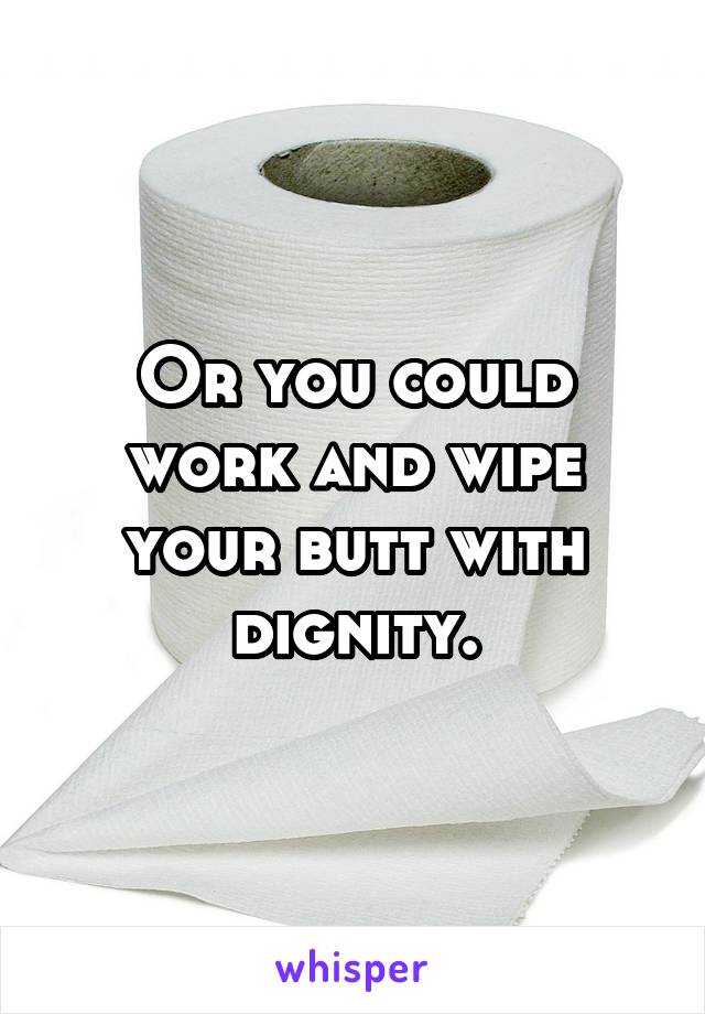 Or you could work and wipe your butt with dignity.