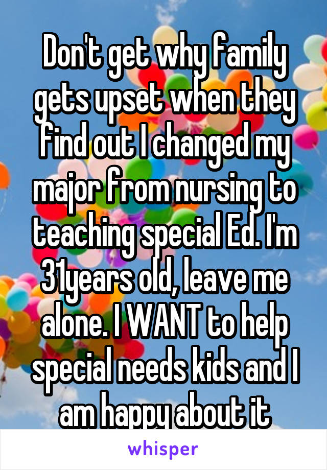Don't get why family gets upset when they find out I changed my major from nursing to teaching special Ed. I'm 31years old, leave me alone. I WANT to help special needs kids and I am happy about it
