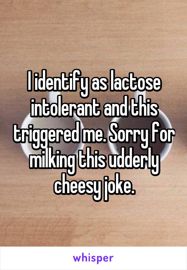 I identify as lactose intolerant and this triggered me. Sorry for milking this udderly cheesy joke.