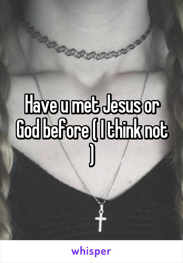 Have u met Jesus or God before ( I think not )