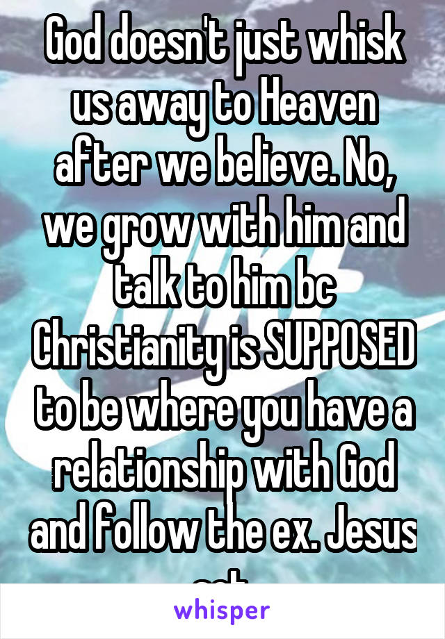 God doesn't just whisk us away to Heaven after we believe. No, we grow with him and talk to him bc Christianity is SUPPOSED to be where you have a relationship with God and follow the ex. Jesus set.