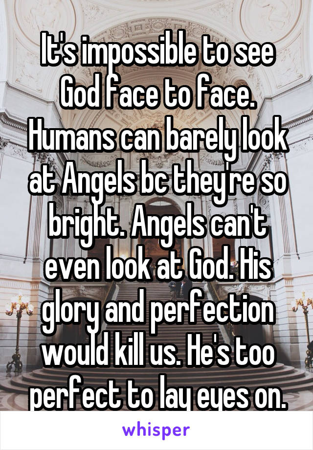 It's impossible to see God face to face. Humans can barely look at Angels bc they're so bright. Angels can't even look at God. His glory and perfection would kill us. He's too perfect to lay eyes on.