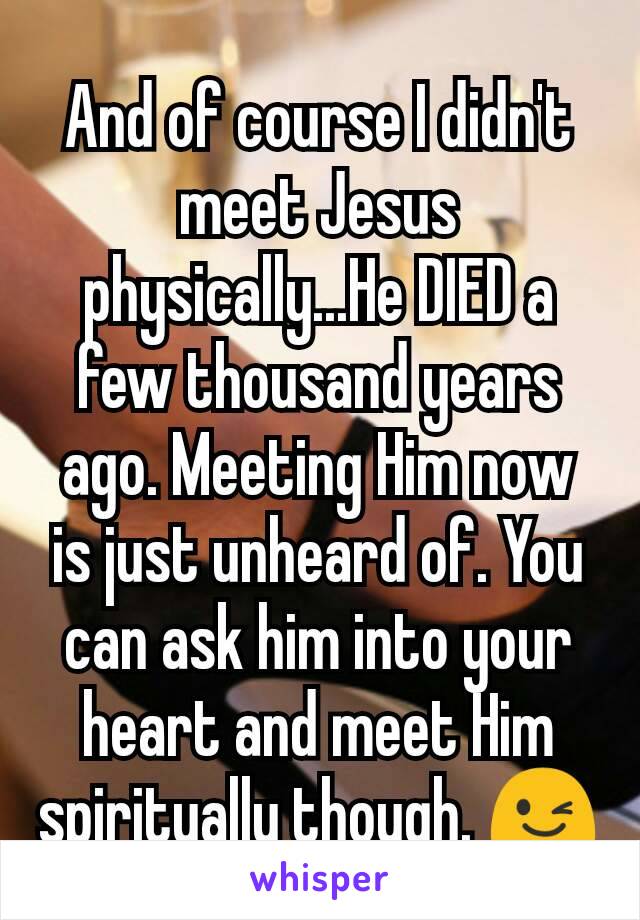 And of course I didn't meet Jesus physically...He DIED a few thousand years ago. Meeting Him now is just unheard of. You can ask him into your heart and meet Him spiritually though. 😉